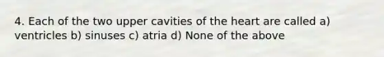 4. Each of the two upper cavities of <a href='https://www.questionai.com/knowledge/kya8ocqc6o-the-heart' class='anchor-knowledge'>the heart</a> are called a) ventricles b) sinuses c) atria d) None of the above