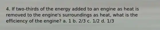 4. If two-thirds of the energy added to an engine as heat is removed to the engine's surroundings as heat, what is the efficiency of the engine? a. 1 b. 2/3 c. 1/2 d. 1/3