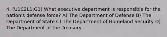 4. (U1C2L1:G1) What executive department is responsible for the nation's defense force? A) The Department of Defense B) The Department of State C) The Department of Homeland Security D) The Department of the Treasury