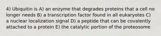 4) Ubiquitin is A) an enzyme that degrades proteins that a cell no longer needs B) a transcription factor found in all eukaryotes C) a nuclear localization signal D) a peptide that can be covalently attached to a protein E) the catalytic portion of the proteosome