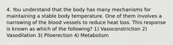 4. You understand that the body has many mechanisms for maintaining a stable body temperature. One of them involves a narrowing of the blood vessels to reduce heat loss. This response is known as which of the following? 1) Vasoconstriction 2) Vasodilation 3) Piloerection 4) Metabolism