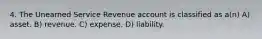 4. The Unearned Service Revenue account is classified as a(n) A) asset. B) revenue. C) expense. D) liability.