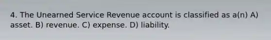 4. The Unearned Service Revenue account is classified as a(n) A) asset. B) revenue. C) expense. D) liability.