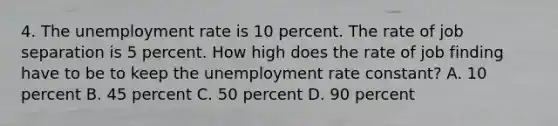 4. The <a href='https://www.questionai.com/knowledge/kh7PJ5HsOk-unemployment-rate' class='anchor-knowledge'>unemployment rate</a> is 10 percent. The rate of job separation is 5 percent. How high does the rate of job finding have to be to keep the unemployment rate constant? A. 10 percent B. 45 percent C. 50 percent D. 90 percent