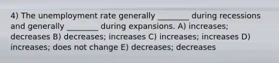 4) The unemployment rate generally ________ during recessions and generally ________ during expansions. A) increases; decreases B) decreases; increases C) increases; increases D) increases; does not change E) decreases; decreases