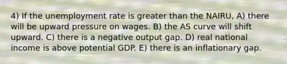 4) If the <a href='https://www.questionai.com/knowledge/kh7PJ5HsOk-unemployment-rate' class='anchor-knowledge'>unemployment rate</a> is <a href='https://www.questionai.com/knowledge/ktgHnBD4o3-greater-than' class='anchor-knowledge'>greater than</a> the NAIRU, A) there will be upward pressure on wages. B) the AS curve will shift upward. C) there is a negative output gap. D) real national income is above potential GDP. E) there is an inflationary gap.