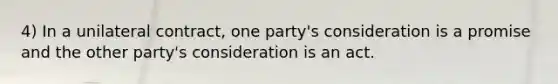 4) In a unilateral contract, one party's consideration is a promise and the other party's consideration is an act.