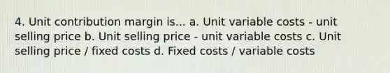 4. Unit contribution margin is... a. Unit variable costs - unit selling price b. Unit selling price - unit variable costs c. Unit selling price / fixed costs d. Fixed costs / variable costs