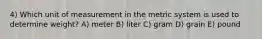 4) Which unit of measurement in the metric system is used to determine weight? A) meter B) liter C) gram D) grain E) pound