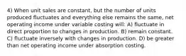 4) When unit sales are constant, but the number of units produced fluctuates and everything else remains the same, net operating income under variable costing will: A) fluctuate in direct proportion to changes in production. B) remain constant. C) fluctuate inversely with changes in production. D) be greater than net operating income under absorption costing.