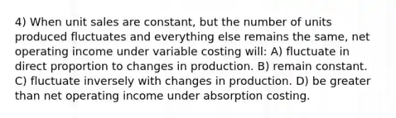 4) When unit sales are constant, but the number of units produced fluctuates and everything else remains the same, net operating income under variable costing will: A) fluctuate in direct proportion to changes in production. B) remain constant. C) fluctuate inversely with changes in production. D) be greater than net operating income under absorption costing.