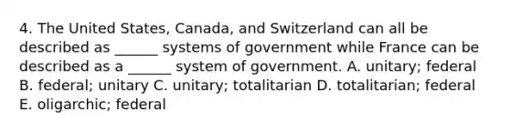 4. The United States, Canada, and Switzerland can all be described as ______ systems of government while France can be described as a ______ system of government. A. unitary; federal B. federal; unitary C. unitary; totalitarian D. totalitarian; federal E. oligarchic; federal