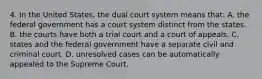 4. In the United States, the dual court system means that: A. the federal government has a court system distinct from the states. B. the courts have both a trial court and a court of appeals. C. states and the federal government have a separate civil and criminal court. D. unresolved cases can be automatically appealed to the Supreme Court.