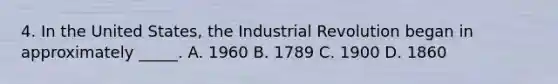 4. In the United States, the Industrial Revolution began in approximately _____. A. 1960 B. 1789 C. 1900 D. 1860