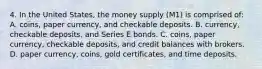 4. In the United States, the money supply (M1) is comprised of: A. coins, paper currency, and checkable deposits. B. currency, checkable deposits, and Series E bonds. C. coins, paper currency, checkable deposits, and credit balances with brokers. D. paper currency, coins, gold certificates, and time deposits.