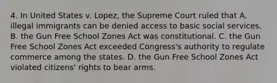 4. In United States v. Lopez, the Supreme Court ruled that A. illegal immigrants can be denied access to basic social services. B. the Gun Free School Zones Act was constitutional. C. the Gun Free School Zones Act exceeded Congress's authority to regulate commerce among the states. D. the Gun Free School Zones Act violated citizens' rights to bear arms.