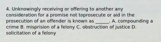 4. Unknowingly receiving or offering to another any consideration for a promise not toprosecute or aid in the prosecution of an offender is known as ______. A. compounding a crime B. misprision of a felony C. obstruction of justice D. solicitation of a felony