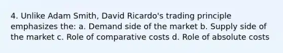 4. Unlike Adam Smith, David Ricardo's trading principle emphasizes the: a. Demand side of the market b. Supply side of the market c. Role of comparative costs d. Role of absolute costs