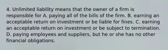 4. Unlimited liability means that the owner of a firm is responsible for A. paying all of the bills of the firm. B. earning an acceptable return on investment or be liable for fines. C. earning an acceptable return on investment or be subject to termination. D. paying employees and suppliers, but he or she has no other financial obligations.