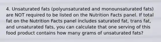 4. Unsaturated fats (polyunsaturated and monounsaturated fats) are NOT required to be listed on the Nutrition Facts panel. If total fat on the Nutrition Facts panel includes saturated fat, trans fat, and unsaturated fats, you can calculate that one serving of this food product contains how many grams of unsaturated fats?