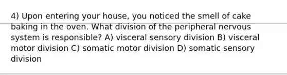 4) Upon entering your house, you noticed the smell of cake baking in the oven. What division of the peripheral nervous system is responsible? A) visceral sensory division B) visceral motor division C) somatic motor division D) somatic sensory division