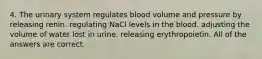 4. The urinary system regulates blood volume and pressure by releasing renin. regulating NaCl levels in the blood. adjusting the volume of water lost in urine. releasing erythropoietin. All of the answers are correct.