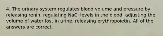 4. The urinary system regulates blood volume and pressure by releasing renin. regulating NaCl levels in <a href='https://www.questionai.com/knowledge/k7oXMfj7lk-the-blood' class='anchor-knowledge'>the blood</a>. adjusting the volume of water lost in urine. releasing erythropoietin. All of the answers are correct.