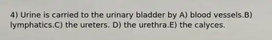 4) Urine is carried to the urinary bladder by A) blood vessels.B) lymphatics.C) the ureters. D) the urethra.E) the calyces.