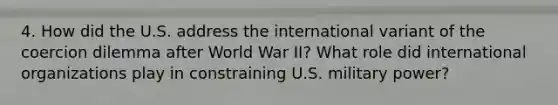 4. How did the U.S. address the international variant of the coercion dilemma after World War II? What role did international organizations play in constraining U.S. military power?