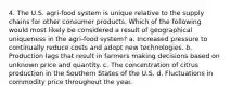 4. The U.S. agri-food system is unique relative to the supply chains for other consumer products. Which of the following would most likely be considered a result of geographical uniqueness in the agri-food system? a. Increased pressure to continually reduce costs and adopt new technologies. b. Production lags that result in farmers making decisions based on unknown price and quantity. c. The concentration of citrus production in the Southern States of the U.S. d. Fluctuations in commodity price throughout the year.