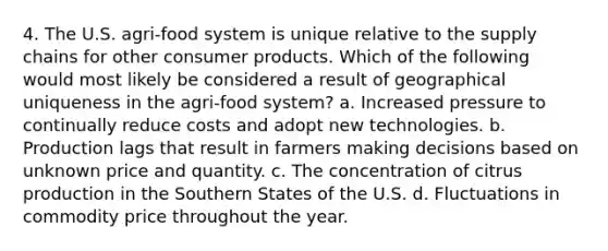 4. The U.S. agri-food system is unique relative to the supply chains for other consumer products. Which of the following would most likely be considered a result of geographical uniqueness in the agri-food system? a. Increased pressure to continually reduce costs and adopt new technologies. b. Production lags that result in farmers making decisions based on unknown price and quantity. c. The concentration of citrus production in the Southern States of the U.S. d. Fluctuations in commodity price throughout the year.