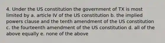 4. Under the US constitution the government of TX is most limited by a. article IV of the US constitution b. the implied powers clause and the tenth amendment of the US constitution c. the fourteenth amendment of the US constitution d. all of the above equally e. none of the above