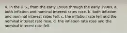 4. In the U.S., from the early 1980s through the early 1990s, a. both inflation and nominal interest rates rose. b. both inflation and nominal interest rates fell. c. the inflation rate fell and the nominal interest rate rose. d. the inflation rate rose and the nominal interest rate fell.