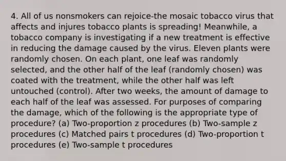 4. All of us nonsmokers can rejoice-the mosaic tobacco virus that affects and injures tobacco plants is spreading! Meanwhile, a tobacco company is investigating if a new treatment is effective in reducing the damage caused by the virus. Eleven plants were randomly chosen. On each plant, one leaf was randomly selected, and the other half of the leaf (randomly chosen) was coated with the treatment, while the other half was left untouched (control). After two weeks, the amount of damage to each half of the leaf was assessed. For purposes of comparing the damage, which of the following is the appropriate type of procedure? (a) Two-proportion z procedures (b) Two-sample z procedures (c) Matched pairs t procedures (d) Two-proportion t procedures (e) Two-sample t procedures