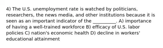 4) The U.S. unemployment rate is watched by politicians, researchers, the news media, and other institutions because it is seen as an important indicator of the __________. A) importance of having a well-trained workforce B) efficacy of U.S. labor policies C) nation's economic health D) decline in workers' educational attainment