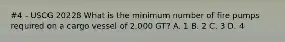 #4 - USCG 20228 What is the minimum number of fire pumps required on a cargo vessel of 2,000 GT? A. 1 B. 2 C. 3 D. 4