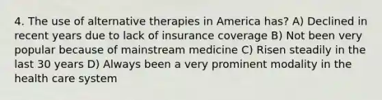 4. The use of <a href='https://www.questionai.com/knowledge/kvXZSJvQlv-alternative-therapies' class='anchor-knowledge'>alternative therapies</a> in America has? A) Declined in recent years due to lack of insurance coverage B) Not been very popular because of mainstream medicine C) Risen steadily in the last 30 years D) Always been a very prominent modality in the health care system