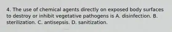 4. The use of chemical agents directly on exposed body surfaces to destroy or inhibit vegetative pathogens is A. disinfection. B. sterilization. C. antisepsis. D. sanitization.