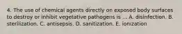 4. The use of chemical agents directly on exposed body surfaces to destroy or inhibit vegetative pathogens is ... A. disinfection. B. sterilization. C. antisepsis. D. sanitization. E. ionization