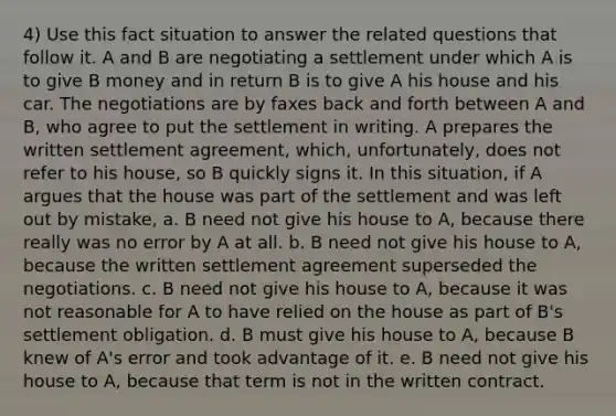 4) Use this fact situation to answer the related questions that follow it. A and B are negotiating a settlement under which A is to give B money and in return B is to give A his house and his car. The negotiations are by faxes back and forth between A and B, who agree to put the settlement in writing. A prepares the written settlement agreement, which, unfortunately, does not refer to his house, so B quickly signs it. In this situation, if A argues that the house was part of the settlement and was left out by mistake, a. B need not give his house to A, because there really was no error by A at all. b. B need not give his house to A, because the written settlement agreement superseded the negotiations. c. B need not give his house to A, because it was not reasonable for A to have relied on the house as part of B's settlement obligation. d. B must give his house to A, because B knew of A's error and took advantage of it. e. B need not give his house to A, because that term is not in the written contract.