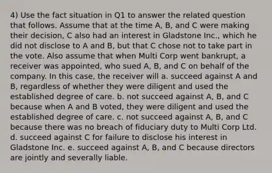 4) Use the fact situation in Q1 to answer the related question that follows. Assume that at the time A, B, and C were making their decision, C also had an interest in Gladstone Inc., which he did not disclose to A and B, but that C chose not to take part in the vote. Also assume that when Multi Corp went bankrupt, a receiver was appointed, who sued A, B, and C on behalf of the company. In this case, the receiver will a. succeed against A and B, regardless of whether they were diligent and used the established degree of care. b. not succeed against A, B, and C because when A and B voted, they were diligent and used the established degree of care. c. not succeed against A, B, and C because there was no breach of fiduciary duty to Multi Corp Ltd. d. succeed against C for failure to disclose his interest in Gladstone Inc. e. succeed against A, B, and C because directors are jointly and severally liable.