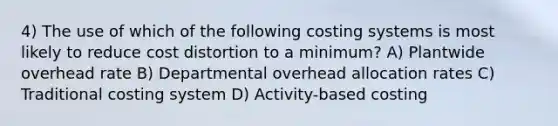 4) The use of which of the following costing systems is most likely to reduce cost distortion to a minimum? A) Plantwide overhead rate B) Departmental overhead allocation rates C) Traditional costing system D) Activity-based costing