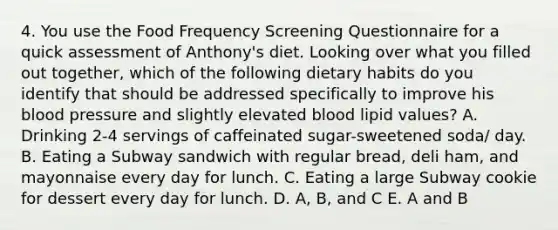 4. You use the Food Frequency Screening Questionnaire for a quick assessment of Anthony's diet. Looking over what you filled out together, which of the following dietary habits do you identify that should be addressed specifically to improve his blood pressure and slightly elevated blood lipid values? A. Drinking 2-4 servings of caffeinated sugar-sweetened soda/ day. B. Eating a Subway sandwich with regular bread, deli ham, and mayonnaise every day for lunch. C. Eating a large Subway cookie for dessert every day for lunch. D. A, B, and C E. A and B