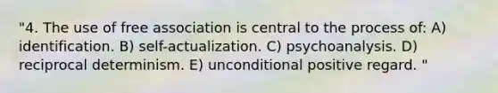 "4. The use of free association is central to the process of: A) identification. B) self-actualization. C) psychoanalysis. D) reciprocal determinism. E) unconditional positive regard. "