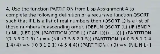 4. Use the function PARTITION from Lisp Assignment 4 to complete the following definition of a recursive function QSORT such that if L is a list of real numbers then (QSORT L) is a list of those numbers in <a href='https://www.questionai.com/knowledge/kIw6cQ26Is-ascending-order' class='anchor-knowledge'>ascending order</a>. (DEFUN QSORT (L) (IF (ENDP L) NIL (LET ((PL (PARTITION (CDR L) (CAR L)))) ... ))) [ (PARTITION '(7 5 3 2 1 5) 1) => (NIL (7 5 3 2 1 5)) (PARTITION '(4 0 5 3 1 2 4 1 4) 4) => ((0 3 1 2 1) (4 5 4 4)) (PARTITION ( ) 9) => (NIL NIL) ]