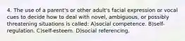 4. The use of a parent's or other adult's facial expression or vocal cues to decide how to deal with novel, ambiguous, or possibly threatening situations is called: A)social competence. B)self-regulation. C)self-esteem. D)social referencing.