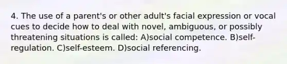 4. The use of a parent's or other adult's facial expression or vocal cues to decide how to deal with novel, ambiguous, or possibly threatening situations is called: A)social competence. B)self-regulation. C)self-esteem. D)social referencing.