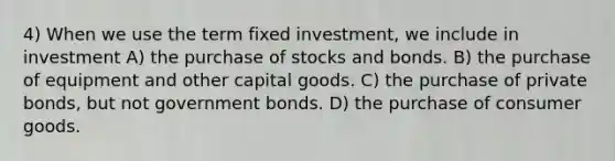 4) When we use the term fixed investment, we include in investment A) the purchase of stocks and bonds. B) the purchase of equipment and other capital goods. C) the purchase of private bonds, but not government bonds. D) the purchase of consumer goods.