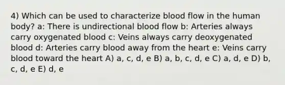 4) Which can be used to characterize blood flow in the human body? a: There is undirectional blood flow b: Arteries always carry oxygenated blood c: Veins always carry deoxygenated blood d: Arteries carry blood away from the heart e: Veins carry blood toward the heart A) a, c, d, e B) a, b, c, d, e C) a, d, e D) b, c, d, e E) d, e