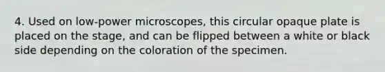 4. Used on low-power microscopes, this circular opaque plate is placed on the stage, and can be flipped between a white or black side depending on the coloration of the specimen.